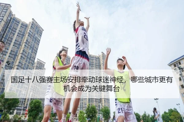 国足十八强赛主场安排牵动球迷神经，哪些城市更有机会成为关键舞台 | aixiyouxi